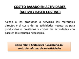COSTEO BASADO EN ACTIVIDADES
(ACTIVITY BASED COSTING)
Asigna a los productos o servicios los materiales
directos y el costo de las actividades necesarias para
producirlos o prestarlos y costea las actividades con
base en los recursos necesarios.

Costo Total = Materiales + Sumatoria del
costo de cada una de las actividades

 