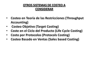 OTROS SISTEMAS DE COSTEO A
CONSIDERAR

• Costeo en Teoría de las Restricciones (Throughput
Accounting)
• Costeo Objetivo (Target Costing)
• Coste en el Ciclo del Producto (Life Cycle Costing)
• Costo por Protocolos (Protocols Costing)
• Costeo Basado en Ventas (Sales based Costing)

 