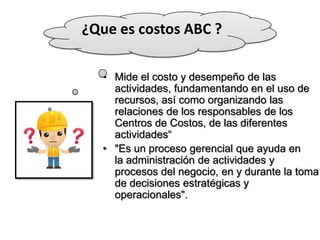 ¿Que es costos ABC ?
• Mide el costo y desempeño de las
actividades, fundamentando en el uso de
recursos, así como organizando las
relaciones de los responsables de los
Centros de Costos, de las diferentes
actividades“
• "Es un proceso gerencial que ayuda en
la administración de actividades y
procesos del negocio, en y durante la toma
de decisiones estratégicas y
operacionales".

 