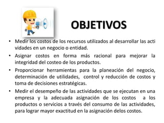 OBJETIVOS
• Medir los costos de los recursos utilizados al desarrollar las acti
vidades en un negocio o entidad.
• Asignar costos en forma más racional para mejorar la
integridad del costeo de los productos.
• Proporcionar herramientas para la planeación del negocio,
determinación de utilidades, control y reducción de costos y
toma de decisiones estratégicas.
• Medir el desempeño de las actividades que se ejecutan en una
empresa y la adecuada asignación de los costos a los
productos o servicios a través del consumo de las actividades,
para lograr mayor exactitud en la asignación delos costos.

 