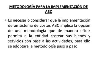 METODOLOGÍA PARA LA IMPLEMENTACIÓN DE
ABC

• Es necesario considerar que la implementación
de un sistema de costos ABC implica la opción
de una metodología que de manera eficaz
permita a la entidad costear sus bienes y
servicios con base a las actividades, para ello
se adoptara la metodología paso a paso

 
