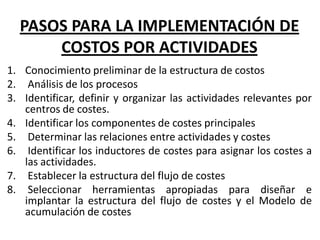 PASOS PARA LA IMPLEMENTACIÓN DE
COSTOS POR ACTIVIDADES
1. Conocimiento preliminar de la estructura de costos
2. Análisis de los procesos
3. Identificar, definir y organizar las actividades relevantes por
centros de costes.
4. Identificar los componentes de costes principales
5. Determinar las relaciones entre actividades y costes
6. Identificar los inductores de costes para asignar los costes a
las actividades.
7. Establecer la estructura del flujo de costes
8. Seleccionar herramientas apropiadas para diseñar e
implantar la estructura del flujo de costes y el Modelo de
acumulación de costes

 