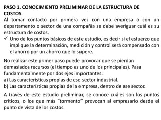 PASO 1. CONOCIMIENTO PRELIMINAR DE LA ESTRUCTURA DE
COSTOS
Al tomar contacto por primera vez con una empresa o con un
departamento o sector de una compañía se debe averiguar cuál es su
estructura de costos.
 Uno de los puntos básicos de este estudio, es decir si el esfuerzo que
implique la determinación, medición y control será compensado con
el ahorro por un ahorro que lo supere.

No realizar este primer paso puede provocar que se pierdan
demasiados recursos (el tiempo es uno de los principales). Pasa
fundamentalmente por dos ejes importantes:
a) Las características propias de ese sector industrial.
b) Las características propias de la empresa, dentro de ese sector.
A través de este estudio preliminar, se conoce cuáles son los puntos
críticos, o los que más “tormento” provocan al empresario desde el
punto de vista de los costos.

 