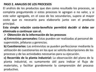 PASO 2. ANALISIS DE LOS PROCESOS
El análisis de los productos que dan como resultado los procesos, se
completa preguntando si estos procesos le agregan o no valor, y si
este valor agregado, en el caso de los secundarios, supera al mayor
costo que es necesario para elaborarlo junto con el producto
principal.
Esta simple relación costo-beneficio permitirá decidir si debe ser
eliminado o continuar con el.
 Obtención de la información de los procesos
a) Entrevistas personales: Estas pueden ser realizadas al personal de
supervisión, jefaturas y gerencias.
b) Cuestionarios: Las entrevistas se pueden perfeccionar mediante la
utilización de cuestionarios en los que se solicita descripciones de los
procesos y de las actividades necesarias para su ejecución.
c) Recorrido de la planta industrial: La observación del plano de la
planta industrial, es sumamente útil para indicar el flujo de
materiales, y facilitar grandemente la comprensión del proceso
productivo.

 