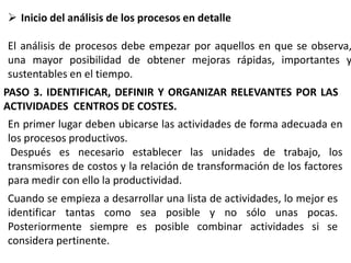  Inicio del análisis de los procesos en detalle

El análisis de procesos debe empezar por aquellos en que se observa,
una mayor posibilidad de obtener mejoras rápidas, importantes y
sustentables en el tiempo.
PASO 3. IDENTIFICAR, DEFINIR Y ORGANIZAR RELEVANTES POR LAS
ACTIVIDADES CENTROS DE COSTES.
En primer lugar deben ubicarse las actividades de forma adecuada en
los procesos productivos.
Después es necesario establecer las unidades de trabajo, los
transmisores de costos y la relación de transformación de los factores
para medir con ello la productividad.
Cuando se empieza a desarrollar una lista de actividades, lo mejor es
identificar tantas como sea posible y no sólo unas pocas.
Posteriormente siempre es posible combinar actividades si se
considera pertinente.

 
