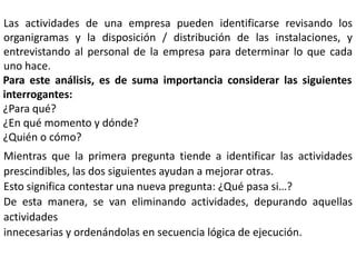 Las actividades de una empresa pueden identificarse revisando los
organigramas y la disposición / distribución de las instalaciones, y
entrevistando al personal de la empresa para determinar lo que cada
uno hace.
Para este análisis, es de suma importancia considerar las siguientes
interrogantes:
¿Para qué?
¿En qué momento y dónde?
¿Quién o cómo?

Mientras que la primera pregunta tiende a identificar las actividades
prescindibles, las dos siguientes ayudan a mejorar otras.
Esto significa contestar una nueva pregunta: ¿Qué pasa si…?
De esta manera, se van eliminando actividades, depurando aquellas
actividades
innecesarias y ordenándolas en secuencia lógica de ejecución.

 