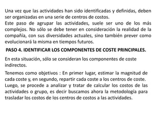 Una vez que las actividades han sido identificadas y definidas, deben
ser organizadas en una serie de centros de costos.
Este paso de agrupar las actividades, suele ser uno de los más
complejos. No sólo se debe tener en consideración la realidad de la
compañía, con sus diversidades actuales, sino también prever como
evolucionará la misma en tiempos futuros.
PASO 4. IDENTIFICAR LOS COMPONENTES DE COSTE PRINCIPALES.
En esta situación, sólo se consideran los componentes de coste
indirectos.
Tenemos como objetivos : En primer lugar, estimar la magnitud de
cada coste y, en segundo, repartir cada coste a los centros de coste.
Luego, se procede a analizar y tratar de calcular los costos de las
actividades o grupo, es decir buscamos ahora la metodología para
trasladar los costos de los centros de costos a las actividades.

 