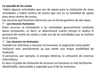 La cascada de los costos
Habrá algunas actividades que son de apoyo para la realización de otras
actividades y habrá centros de costos que son en su totalidad de apoyo
para otros centros de costos.
Los recursos que haremos referencia son en forma genérica de dos tipos:
 Los recursos humanos:
Estos recursos se trasladarán a las actividades generalmente mediante
bases temporales, es decir se determinará cuánto tiempo le dedica el
personal del centro de costos a cada una de las actividades que se realizan
en el mismo.
 Los recursos no humanos:
Cuando nos referimos a recursos no humanos, la asignación suele poder
realizarse más sencillamente ya que existe una mayor posibilidad de
medición.
Si pensamos, por ejemplo, la energía eléctrica, la utilización de sistemas
Informáticos.
Es decir el grado de utilización de recursos no humanos es más fácilmente
identificable, mensurable y asignable que el de los humanos.

 