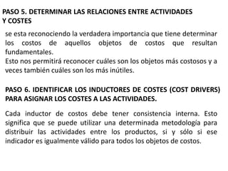 PASO 5. DETERMINAR LAS RELACIONES ENTRE ACTIVIDADES
Y COSTES
se esta reconociendo la verdadera importancia que tiene determinar
los costos de aquellos objetos de costos que resultan
fundamentales.
Esto nos permitirá reconocer cuáles son los objetos más costosos y a
veces también cuáles son los más inútiles.
PASO 6. IDENTIFICAR LOS INDUCTORES DE COSTES (COST DRIVERS)
PARA ASIGNAR LOS COSTES A LAS ACTIVIDADES.
Cada inductor de costos debe tener consistencia interna. Esto
significa que se puede utilizar una determinada metodología para
distribuir las actividades entre los productos, si y sólo si ese
indicador es igualmente válido para todos los objetos de costos.

 