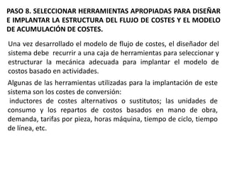 PASO 8. SELECCIONAR HERRAMIENTAS APROPIADAS PARA DISEÑAR
E IMPLANTAR LA ESTRUCTURA DEL FLUJO DE COSTES Y EL MODELO
DE ACUMULACIÓN DE COSTES.
Una vez desarrollado el modelo de flujo de costes, el diseñador del
sistema debe recurrir a una caja de herramientas para seleccionar y
estructurar la mecánica adecuada para implantar el modelo de
costos basado en actividades.

Algunas de las herramientas utilizadas para la implantación de este
sistema son los costes de conversión:
inductores de costes alternativos o sustitutos; las unidades de
consumo y los repartos de costos basados en mano de obra,
demanda, tarifas por pieza, horas máquina, tiempo de ciclo, tiempo
de línea, etc.

 