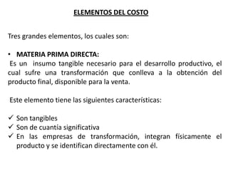 ELEMENTOS DEL COSTO
Tres grandes elementos, los cuales son:
• MATERIA PRIMA DIRECTA:
Es un insumo tangible necesario para el desarrollo productivo, el
cual sufre una transformación que conlleva a la obtención del
producto final, disponible para la venta.

Este elemento tiene las siguientes características:
 Son tangibles
 Son de cuantía significativa
 En las empresas de transformación, integran físicamente el
producto y se identifican directamente con él.

 