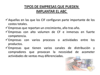 TIPOS DE EMPRESAS QUE PUEDEN
IMPLANTAR EL ABC
Aquellas en las que los CIF configuran parte importante de los
costos totales.
Empresas que reportan un crecimiento, año tras año.
Empresas con alto volumen de CF e inmersos en fuerte
competencia.
Empresas con varios procesos o actividades entre los
productos.
Empresas que tienen varios canales de distribución y
compradores que provocan la necesidad de acometer
actividades de ventas muy diferenciadas.

 