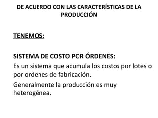 DE ACUERDO CON LAS CARACTERÍSTICAS DE LA
PRODUCCIÓN

TENEMOS:

SISTEMA DE COSTO POR ÓRDENES:
Es un sistema que acumula los costos por lotes o
por ordenes de fabricación.
Generalmente la producción es muy
heterogénea.

 