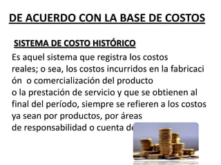 DE ACUERDO CON LA BASE DE COSTOS
SISTEMA DE COSTO HISTÓRICO
Es aquel sistema que registra los costos
reales; o sea, los costos incurridos en la fabricaci
ón o comercialización del producto
o la prestación de servicio y que se obtienen al
final del período, siempre se refieren a los costos
ya sean por productos, por áreas
de responsabilidad o cuenta de gasto.

 