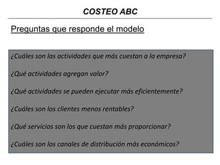 COSTEO ABC

Preguntas que responde el modelo
¿Cuáles son las actividades que más cuestan a la empresa?
¿Qué actividades agregan valor?
¿Qué actividades se pueden ejecutar más eficientemente?
¿Cuáles son los clientes menos rentables?
¿Qué servicios son los que cuestan más proporcionar?

¿Cuáles son los canales de distribución más económicos?

 