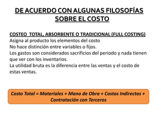 DE ACUERDO CON ALGUNAS FILOSOFÍAS
SOBRE EL COSTO
COSTEO TOTAL, ABSORBENTE O TRADICIONAL (FULL COSTING)
Asigna al producto los elementos del costo
No hace distinción entre variables o fijos.
Los gastos son considerados sacrificios del periodo y nada tienen
que ver con los inventarios.
La utilidad bruta es la diferencia entre las ventas y el costo de
estas ventas.

Costo Total = Materiales + Mano de Obra + Costos Indirectos +
Contratación con Terceros

 
