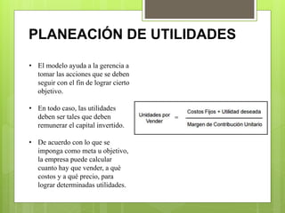 PLANEACIÓN DE UTILIDADES
• El modelo ayuda a la gerencia a
tomar las acciones que se deben
seguir con el fin de lograr cierto
objetivo.
• En todo caso, las utilidades
deben ser tales que deben
remunerar el capital invertido.
• De acuerdo con lo que se
imponga como meta u objetivo,
la empresa puede calcular
cuanto hay que vender, a qué
costos y a qué precio, para
lograr determinadas utilidades.
 