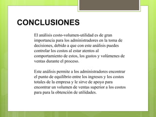 El análisis costo-volumen-utilidad es de gran
importancia para los administradores en la toma de
decisiones, debido a que con este análisis puedes
controlar los costos al estar atentos al
comportamiento de estos, los gastos y volúmenes de
ventas durante el proceso.
Este análisis permite a los administradores encontrar
el punto de equilibrio entre los ingresos y los costos
totales de la empresa y le sirve de apoyo para
encontrar un volumen de ventas superior a los costos
para para la obtención de utilidades.
CONCLUSIONES
 