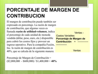 PORCENTAJE DE MARGEN DE
CONTRIBUCION
Ventas -
Costos Variables
Porcentaje de Margen de
Contribución = -------------
-------------
Ventas
El margen de contribución puede también ser
expresado en porcentaje. La razón de margen
de contribución, que algunas veces es
llamada razón de utilidad-volumen, indica
el porcentaje de cada unidad de moneda
vendida (dólar, peso, euro, etc.) disponible
para cubrir los costos fijos y proveer un
ingreso operativo. Para la compañía Fusión,
Inc. la razón de margen de contribución es
40%, que se calcula de la siguiente manera:
Porcentaje de Margen de Contribución =
($2,000,000 - $600,000) / $1,400,000 = 40%
 
