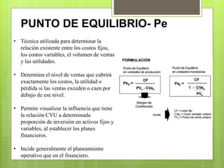 PUNTO DE EQUILIBRIO- Pe
• Técnica utilizada para determinar la
relación existente entre los costos fijos,
los costos variables, el volumen de ventas
y las utilidades.
• Determina el nivel de ventas que cubrirá
exactamente los costos, la utilidad o
pérdida si las ventas exceden o caen por
debajo de ese nivel.
• Permite visualizar la influencia que tiene
la relación CVU a determinada
proporción de inversión en activos fijos y
variables, al establecer los planes
financieros.
• Incide generalmente el planeamiento
operativo que en el financiero.
 