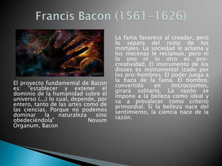 Francis Bacon (1561-1626)El proyecto fundamental de Bacon es: "establecer y extener el dominio de la humanidad sobre el universo (...) lo cual, depende, por entero, tanto de las artes como de las ciencias. Porque no podemos dominar la naturaleza sino obedeciéndola" NovumOrganum, BaconLa fama favorece al creador, pero lo separa del resto de los mortales. La sociedad le aclama y los mecenas le reclaman, pero ni lo uno ni lo otro es pro-creatividad. El instrumento de los dioses es instrumental izado por los pro-hombres. El poder juega a la baza de la fama. El hombre, convertido en microcosmos, girará solitario. La razón se impone a la belleza como ideal y va a prevalecer como criterio primordial. Sí la belleza nace del sentimiento, la ciencia nace de la razón.