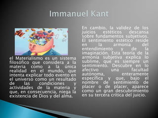 el Materialismo es un sistema filosófico que considera a la materia como a la única realidad en el mundo, que intenta explicar todo evento en el universo como un resultado de las condiciones y actividades de la materia y que, en consecuencia, niega la existencia de Dios y del alma.En cambio, la validez de los juicios estéticos descansa sobre fundamentos subjetivos. El sentimiento estético reside en la armonía del entendimiento y de la imaginación. Esta teoría de la armonía subjetiva explica lo sublime, que es siempre un sentimiento. Descubre en lo afectivo una facultad autónoma, enteramente específica y que, bajo el nombre de sentimiento de placer o de placer, aparece como un gran descubrimiento en su tercera crítica del juicio.Immanuel Kant