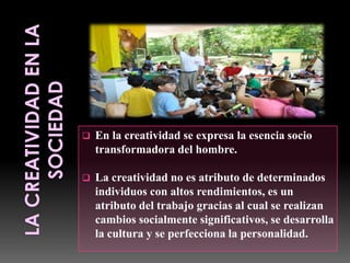 

En la creatividad se expresa la esencia socio
transformadora del hombre.



La creatividad no es atributo de determinados
individuos con altos rendimientos, es un
atributo del trabajo gracias al cual se realizan
cambios socialmente significativos, se desarrolla
la cultura y se perfecciona la personalidad.

 