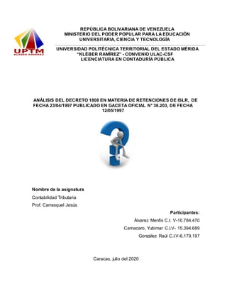 REPÚBLICA BOLIVARIANA DE VENEZUELA
MINISTERIO DEL PODER POPULAR PARA LA EDUCACIÓN
UNIVERSITARIA, CIENCIA Y TECNOLOGÍA
UNIVERSIDAD POLITÉCNICA TERRITORIAL DEL ESTADO MÉRIDA
“KLÉBER RAMÍREZ” - CONVENIO ULAC-CSF
LICENCIATURA EN CONTADURÍA PÚBLICA
ANÁLISIS DEL DECRETO 1808 EN MATERIA DE RETENCIONES DE ISLR, DE
FECHA 23/04/1997 PUBLICADO EN GACETA OFICIAL N° 36.203, DE FECHA
12/05/1997
Nombre de la asignatura
Contabilidad Tributaria
Prof. Carrasquel Jesús
Participantes:
Álvarez Menfis C.I. V-10.784.470
Camacaro, Yubimar C.I.V- 15.394.689
González Raúl C.I.V-6.179.197
Caracas, julio del 2020
 