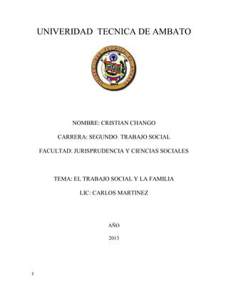 2
UNIVERIDAD TECNICA DE AMBATO
NOMBRE: CRISTIAN CHANGO
CARRERA: SEGUNDO TRABAJO SOCIAL
FACULTAD: JURISPRUDENCIA Y CIENCIAS SOCIALES
TEMA: EL TRABAJO SOCIAL Y LA FAMILIA
LIC: CARLOS MARTINEZ
AÑO
2013
 