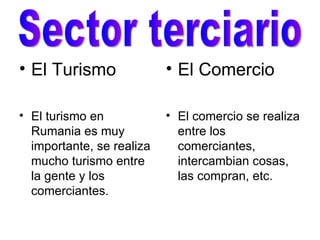 El Turismo El turismo en Rumania es muy importante, se realiza mucho turismo entre la gente y los comerciantes. El Comercio El comercio se realiza entre los comerciantes, intercambian cosas, las compran, etc. Sector terciario 