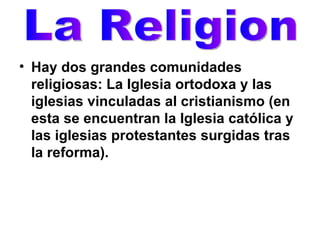 Hay dos grandes comunidades religiosas: La Iglesia ortodoxa y las iglesias vinculadas al cristianismo (en esta se encuentran la Iglesia católica y las iglesias protestantes surgidas tras la reforma).   La Religion 