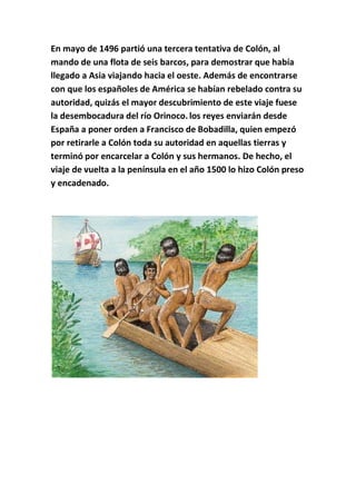En mayo de 1496 partió una tercera tentativa de Colón, al
mando de una flota de seis barcos, para demostrar que había
llegado a Asia viajando hacia el oeste. Además de encontrarse
con que los españoles de América se habían rebelado contra su
autoridad, quizás el mayor descubrimiento de este viaje fuese
la desembocadura del río Orinoco. los reyes enviarán desde
España a poner orden a Francisco de Bobadilla, quien empezó
por retirarle a Colón toda su autoridad en aquellas tierras y
terminó por encarcelar a Colón y sus hermanos. De hecho, el
viaje de vuelta a la península en el año 1500 lo hizo Colón preso
y encadenado.
 