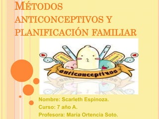 MÉTODOS
ANTICONCEPTIVOS Y
PLANIFICACIÓN FAMILIAR
Nombre: Scarleth Espinoza.
Curso: 7 año A.
Profesora: María Ortencia Soto.
 