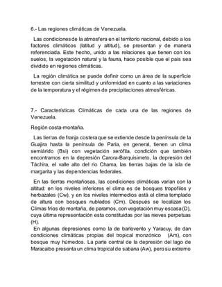 6.- Las regiones climáticas de Venezuela.
Las condicionesde la atmosfera en el territorio nacional, debido a los
factores climáticos (latitud y altitud), se presentan y de manera
referenciada. Este hecho, unido a las relaciones que tienen con los
suelos, la vegetación natural y la fauna, hace posible que el país sea
dividido en regiones climáticas.
La región climática se puede definir como un área de la superficie
terrestre con cierta similitud y uniformidad en cuanto a las variaciones
de la temperatura y el régimen de precipitaciones atmosféricas.
7.- Características Climáticas de cada una de las regiones de
Venezuela.
Región costa-montaña.
Las tierras de franja costeraque se extiende desde la península de la
Guajira hasta la península de Paria, en general, tienen un clima
semiárido (Bsi) con vegetación xerófila, condición que también
encontramos en la depresión Carora-Barquisimeto, la depresión del
Táchira, el valle alto del rio Chama, las tierras bajas de la isla de
margarita y las dependencias federales.
En las tierras montañosas, las condiciones climáticas varían con la
altitud: en los niveles inferiores el clima es de bosques tropofilos y
herbazales (Cw), y en los niveles intermedios está el clima templado
de altura con bosques nublados (Cm). Después se localizan los
Climas fríos de montaña, de paramos, con vegetación muy escasa(D),
cuya última representación esta constituidas por las nieves perpetuas
(H).
En algunas depresiones como la de barlovento y Yaracuy, de dan
condiciones climáticas propias del tropical monzónico (Am), con
bosque muy húmedos. La parte central de la depresión del lago de
Maracaibo presenta un clima tropical de sabana (Aw), pero su extremo
 