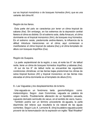sur es tropical monzónico o de bosques húmedos (Am), que es una
variante del clima Af.
Región de los llanos.
Esta parte del país se caracteriza por tener un clima tropical de
sabana (Aw). Sin embargo, en los extremos de la depresión central
llanera el clima es distinto. En el extremo este, delta Amacuro, el clima
dominante es el tropical monzonico (Am), de bosques muy húmedos.
En el extremo oeste, piedemonte andino-llanero, la influencia de la
altitud introduce transiciones en el clima; aquí comienzan a
manifestarse el clima tropical de sabana (Aw) y el clima templado de
altura con bosques tropófilos (Cw).
Región de Guayana.
La parte septentrional de la región, o sea, al norte los 6° de latitud
norte, tiene un clima de bosques húmedos tropófilos y sabanas (Aw).
Al sur de los 6° de latitud norte se encuentran las siguientes
condiciones climáticas: en las tierras bajas predominan los climas de
selva tropical lluvioso (Af) y tropical monzonico; en las tierras más
elevadas el clima dominante es el templado de altura (Cm).
8.- Las Vaguadas y los desplazamientos de la tierra.
Una vaguada es un fenómeno tanto geomorfológico como
meteorológico. Según Joan Corominas, vaguada es palabra de
origen incierto. Posiblemente alteración de un hipotético vacuada,
supuesto derivado semiculto de vacuo, en el sentido de vacío, hueco.
También podría ser un término procedente de aguada, la parte
deprimida del relieve que resultaría la vía natural de las aguas
corrientes. Según Luis A. Lemoine B. (Arq) la palabra vaguada puede
provenir de la transmutación de la expresión en inglés "Bad Weather"
 