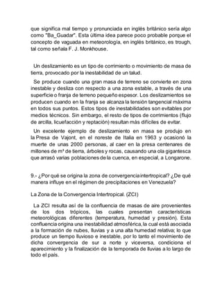 que significa mal tiempo y pronunciada en inglés británico sería algo
como "Ba_Guadar". Esta última idea parece poco probable porque el
concepto de vaguada en meteorología, en inglés británico, es trough,
tal como señala F. J. Monkhouse.
Un deslizamiento es un tipo de corrimiento o movimiento de masa de
tierra, provocado por la inestabilidad de un talud.
Se produce cuando una gran masa de terreno se convierte en zona
inestable y desliza con respecto a una zona estable, a través de una
superficie o franja de terreno pequeño espesor. Los deslizamientos se
producen cuando en la franja se alcanza la tensión tangencial máxima
en todos sus puntos. Estos tipos de inestabilidades son evitables por
medios técnicos. Sin embargo, el resto de tipos de corrimientos (flujo
de arcilla, licuefacción y reptación) resultan más difíciles de evitar.
Un excelente ejemplo de deslizamiento en masa se produjo en
la Presa de Vajont, en el noreste de Italia en 1963 y ocasionó la
muerte de unas 2000 personas, al caer en la presa centenares de
millones de m³ de tierra, árboles y rocas, causando una ola gigantesca
que arrasó varias poblaciones de la cuenca, en especial, a Longarone.
9.- ¿Por qué se origina la zona de convergenciaintertropical? ¿De qué
manera influye en el régimen de precipitaciones en Venezuela?
La Zona de la Convergencia Intertropical. (ZCI)
La ZCI resulta así de la confluencia de masas de aire provenientes
de los dos trópicos, las cuales presentan características
meteorológicas diferentes (temperatura, humedad y presión). Esta
confluencia origina una inestabilidad atmosférica,la cual está asociada
a la formación de nubes, lluvias y a una alta humedad relativa; lo que
produce un tiempo lluvioso e inestable, por lo tanto el movimiento de
dicha convergencia de sur a norte y viceversa, condiciona el
aparecimiento y la finalización de la temporada de lluvias a lo largo de
todo el país.
 