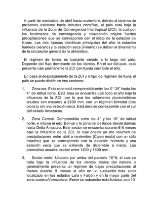 A partir de mediados de abril hasta noviembre, debido al sistema de
presiones existente hacia latitudes norteñas, el país está bajo la
influencia de la Zona de Convergencia Intertropical (ZCI), la cual por
los fenómenos de convergencia y convección origina fuertes
precipitaciones que se corresponde con el inicio de la estación de
lluvias. Las dos épocas climáticas principales del año: la estación
húmeda (verano) y la estación seca (invierno) se deben al dinamismo
de la circulación general de la atmósfera.
El régimen de lluvias es bastante variado a lo largo del país.
Depende del flujo dominante de los vientos. En el sur del país, está
presente casi permanente la ZCI con lluvias casi todo el año.
En base al desplazamiento de la ZCI y al tipo de régimen de lluvia, el
país se puede dividir en tres sectores:
1. Zona sur. Esta zona está comprendidaentre los 0° 39” hasta los
4° de latitud norte. Está área se encuentra casi todo el año bajo la
influencia de la ZCI por lo que los volúmenes pluviométricos
anuales son mayores a 2200 mm, con un régimen bimodal (dos
picos)y sin una estación seca. Está área se corresponde con el sur
del estado Amazonas.
2. Zona Central. Comprendida entre los 4° y los 10° de latitud
norte, e incluye el edo.Bolívar y la zona de los llanos desde Barinas
hasta Delta Amacuro. Este sector se encuentra durante 6-8 meses
bajo la influencia de la ZCI, lo cual origina un alto volumen de
precipitaciones entre abril a noviembre (Curva modal con un sólo
máximo) que se corresponde con la estación húmeda y una
estación seca que se extiende de diciembre a marzo. Los
promedios anuales oscilan entre 1200 y 1800 mm.
3. Sector norte. Ubicado por arriba del paralelo 10°N, el cual se
halla bajo la influencia de los vientos alisios del noreste y
generalmente presenta un régimen de bajas precipitaciones al
menos durante 9 meses al año en un subsector más seco
localizado en los estados Lara y Falcón y en la mayor parte del
zona costeraVenezolana. Existe un subsectormás lluvioso, con 10-
 