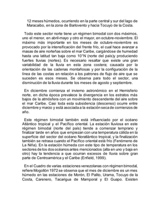 12 meses húmedos, ocurriendo en la parte central y sur del lago de
Maracaibo, en la zona de Barlovento y hacia Tocuyo de la Costa.
Todo este sector norte tiene un régimen bimodal con dos máximos,
uno el menor, en abril-mayo y otro el mayor, en octubre-noviembre. El
máximo más importante en los meses de octubre-noviembre es
provocado por la intensificación del frente frío, el cual hace avanzar a
masas de aire norteñas sobre el mar Caribe, cargándose de humedad
hasta una latitud tan baja como 10°N (norte del país)y produciendo
fuertes lluvias (nortes). Es necesario resaltar que existe una gran
variabilidad de la lluvia en esta zona costera; causada por la
orientación de las cadenas montañosas y por la configuración de la
línea de las costas en relación a los patrones de flujo de aire que se
suceden es esos meses. Se observa para todo el sector, una
disminución de la lluvia durante los meses de agosto y septiembre.
En diciembre comienza el invierno astronómico en el Hemisferio
norte, en dicha época prevalece la divergencia en los estratos más
bajos de la atmósfera con un movimiento descendente del aire sobre
el mar Caribe. Casi toda esta subsidencia (descenso) ocurre entre
diciembre y marzo y está asociada a la estación secade comienzos de
año.
Este régimen bimodal también está influenciado por el océano
Atlántico tropical y el Pacífico oriental. La estación lluviosa en este
régimen bimodal (norte del país) tiende a comenzar temprano y
finalizar tarde en años que empiezan con una temperatura cálida en la
superficie del sector del océano Noratlántico tropical, y la finalización
también se retrasa cuando el Pacífico oriental está frío (Fenómeno de
La Niña). En la estación húmeda con este tipo de temperatura en los
sectores de los dos océanos antes mencionados (alta en uno y baja en
otro) hay la tendencia a que ocurran excesos de lluvia sobre gran
parte de Centroamérica y el Caribe (Enfield, 1999).
En el Cuadro de varias estaciones venezolanas con régimen bimodal,
refiere Mogollón 1972 se observa que el mes de diciembre es un mes
húmedo en las estaciones de Morón, El Palito, Urama, Tocuyo de la
Costa, Carenero, Tacarigua de Mamporal y El Guapo. Existen
 