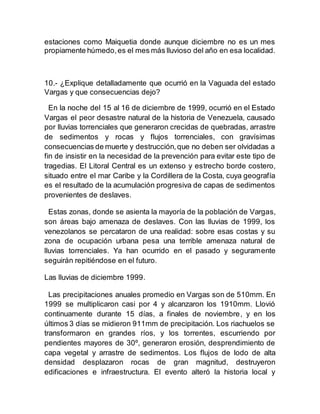 estaciones como Maiquetia donde aunque diciembre no es un mes
propiamente húmedo,es el mes más lluvioso del año en esa localidad.
10.- ¿Explique detalladamente que ocurrió en la Vaguada del estado
Vargas y que consecuencias dejo?
En la noche del 15 al 16 de diciembre de 1999, ocurrió en el Estado
Vargas el peor desastre natural de la historia de Venezuela, causado
por lluvias torrenciales que generaron crecidas de quebradas, arrastre
de sedimentos y rocas y flujos torrenciales, con gravísimas
consecuencias de muerte y destrucción,que no deben ser olvidadas a
fin de insistir en la necesidad de la prevención para evitar este tipo de
tragedias. El Litoral Central es un extenso y estrecho borde costero,
situado entre el mar Caribe y la Cordillera de la Costa, cuya geografía
es el resultado de la acumulación progresiva de capas de sedimentos
provenientes de deslaves.
Estas zonas, donde se asienta la mayoría de la población de Vargas,
son áreas bajo amenaza de deslaves. Con las lluvias de 1999, los
venezolanos se percataron de una realidad: sobre esas costas y su
zona de ocupación urbana pesa una terrible amenaza natural de
lluvias torrenciales. Ya han ocurrido en el pasado y seguramente
seguirán repitiéndose en el futuro.
Las lluvias de diciembre 1999.
Las precipitaciones anuales promedio en Vargas son de 510mm. En
1999 se multiplicaron casi por 4 y alcanzaron los 1910mm. Llovió
continuamente durante 15 días, a finales de noviembre, y en los
últimos 3 días se midieron 911mm de precipitación. Los riachuelos se
transformaron en grandes ríos, y los torrentes, escurriendo por
pendientes mayores de 30º, generaron erosión, desprendimiento de
capa vegetal y arrastre de sedimentos. Los flujos de lodo de alta
densidad desplazaron rocas de gran magnitud, destruyeron
edificaciones e infraestructura. El evento alteró la historia local y
 