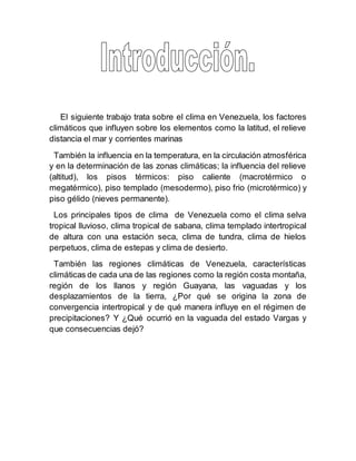 El siguiente trabajo trata sobre el clima en Venezuela, los factores
climáticos que influyen sobre los elementos como la latitud, el relieve
distancia el mar y corrientes marinas
También la influencia en la temperatura, en la circulación atmosférica
y en la determinación de las zonas climáticas; la influencia del relieve
(altitud), los pisos térmicos: piso caliente (macrotérmico o
megatérmico), piso templado (mesodermo), piso frio (microtérmico) y
piso gélido (nieves permanente).
Los principales tipos de clima de Venezuela como el clima selva
tropical lluvioso, clima tropical de sabana, clima templado intertropical
de altura con una estación seca, clima de tundra, clima de hielos
perpetuos, clima de estepas y clima de desierto.
También las regiones climáticas de Venezuela, características
climáticas de cada una de las regiones como la región costa montaña,
región de los llanos y región Guayana, las vaguadas y los
desplazamientos de la tierra, ¿Por qué se origina la zona de
convergencia intertropical y de qué manera influye en el régimen de
precipitaciones? Y ¿Qué ocurrió en la vaguada del estado Vargas y
que consecuencias dejó?
 