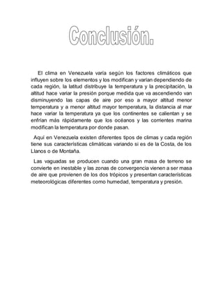 El clima en Venezuela varía según los factores climáticos que
influyen sobre los elementos y los modifican y varían dependiendo de
cada región, la latitud distribuye la temperatura y la precipitación, la
altitud hace variar la presión porque medida que va ascendiendo van
disminuyendo las capas de aire por eso a mayor altitud menor
temperatura y a menor altitud mayor temperatura, la distancia al mar
hace variar la temperatura ya que los continentes se calientan y se
enfrían más rápidamente que los océanos y las corrientes marina
modifican la temperatura por donde pasan.
Aquí en Venezuela existen diferentes tipos de climas y cada región
tiene sus características climáticas variando si es de la Costa, de los
Llanos o de Montaña.
Las vaguadas se producen cuando una gran masa de terreno se
convierte en inestable y las zonas de convergencia vienen a ser masa
de aire que provienen de los dos trópicos y presentan características
meteorológicas diferentes como humedad, temperatura y presión.
 