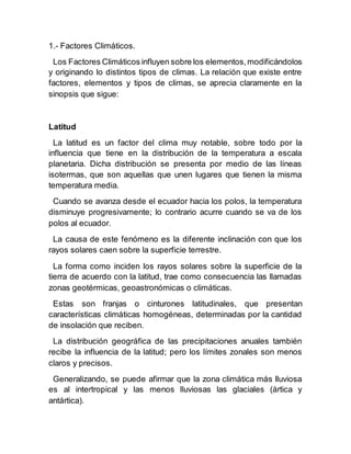 1.- Factores Climáticos.
Los Factores Climáticos influyen sobre los elementos,modificándolos
y originando lo distintos tipos de climas. La relación que existe entre
factores, elementos y tipos de climas, se aprecia claramente en la
sinopsis que sigue:
Latitud
La latitud es un factor del clima muy notable, sobre todo por la
influencia que tiene en la distribución de la temperatura a escala
planetaria. Dicha distribución se presenta por medio de las líneas
isotermas, que son aquellas que unen lugares que tienen la misma
temperatura media.
Cuando se avanza desde el ecuador hacia los polos, la temperatura
disminuye progresivamente; lo contrario acurre cuando se va de los
polos al ecuador.
La causa de este fenómeno es la diferente inclinación con que los
rayos solares caen sobre la superficie terrestre.
La forma como inciden los rayos solares sobre la superficie de la
tierra de acuerdo con la latitud, trae como consecuencia las llamadas
zonas geotérmicas, geoastronómicas o climáticas.
Estas son franjas o cinturones latitudinales, que presentan
características climáticas homogéneas, determinadas por la cantidad
de insolación que reciben.
La distribución geográfica de las precipitaciones anuales también
recibe la influencia de la latitud; pero los límites zonales son menos
claros y precisos.
Generalizando, se puede afirmar que la zona climática más lluviosa
es al intertropical y las menos lluviosas las glaciales (ártica y
antártica).
 