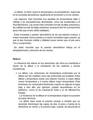 La latitud, al influir sobre la temperatura y la precipitación, repercute
en la humedad atmosférica; igualmente en la presión y en los vientos.
Las regiones más húmedas son aquellas de temperaturas altas o
cálidas y de precipitaciones abundantes, como las ecuatoriales y el
Asia Monzónica. Las zonas frías coincidencon las de altas presiones y
las cálidas con las de bajas presiones,porque el aire frío (comprimido)
pesa más que el aire cálido (dilatado).
Entre humedad y presión atmosférica se da una relación inversa: a
mayor humedad menor presión y a menor humedad mayor presión, ya
que el aire húmedo (cálido y dilatado) pesa menos que el aire seco
(frío y comprimido).
Se debe recordar que la presión atmosférica influye en el
desplazamiento y dirección de los vientos.
Relieve
La influencia del relieve en los elementos del clima se manifiesta a
través de la altitud y la orientación de las cadenas y sierras
montañosas.
 La altitud. Las variaciones de temperatura producidas por la
altitud son tan notables como las producidas por la latitud. Entre
altitud y temperatura existe una relación inversa: a mayor altitud
menor temperatura y a menor altitud mayor temperatura. Este
fenómeno se comprueba fácilmente cuando se viaja de un lugar
bajo a otro alto; por ejemplo, cuando ascendemos en un
teleférico, como el de Caracas-El Ávila o el de Mérida-Pico
Espejo.
La incidencia de la altitud en la temperatura origina la sucesión
de pisos térmicos.
La altitud hace variar la presión porque a medida que se
asciende disminuyen las capas de aire, el peso y fuerza de la
atmósfera es menor y la presión baja; cuando de desciende la
 