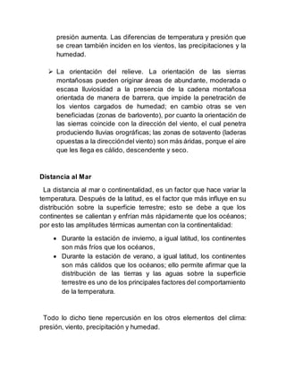 presión aumenta. Las diferencias de temperatura y presión que
se crean también inciden en los vientos, las precipitaciones y la
humedad.
 La orientación del relieve. La orientación de las sierras
montañosas pueden originar áreas de abundante, moderada o
escasa lluviosidad a la presencia de la cadena montañosa
orientada de manera de barrera, que impide la penetración de
los vientos cargados de humedad; en cambio otras se ven
beneficiadas (zonas de barlovento), por cuanto la orientación de
las sierras coincide con la dirección del viento, el cual penetra
produciendo lluvias orográficas; las zonas de sotavento (laderas
opuestas a la direccióndel viento) son más áridas, porque el aire
que les llega es cálido, descendente y seco.
Distancia al Mar
La distancia al mar o continentalidad, es un factor que hace variar la
temperatura. Después de la latitud, es el factor que más influye en su
distribución sobre la superficie terrestre; esto se debe a que los
continentes se calientan y enfrían más rápidamente que los océanos;
por esto las amplitudes térmicas aumentan con la continentalidad:
 Durante la estación de invierno, a igual latitud, los continentes
son más fríos que los océanos,
 Durante la estación de verano, a igual latitud, los continentes
son más cálidos que los océanos; ello permite afirmar que la
distribución de las tierras y las aguas sobre la superficie
terrestre es uno de los principales factores del comportamiento
de la temperatura.
Todo lo dicho tiene repercusión en los otros elementos del clima:
presión, viento, precipitación y humedad.
 
