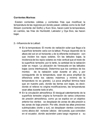 Corrientes Marinas
Existen corrientes cálidas y corrientes frías que modifican la
temperatura de las regiones por donde pasan: cálidas como la de Gulf
Stream (corriente del Golfo) y Kuro Sivo, hacen subir la temperatura;
en cambio, las frías de Humboldt, Labrador y Oya Sivo, las hacen
bajar.
2.- Influencia de la Latitud:
 En la temperatura: El monto de radiación solar que llega a la
superficie terrestre varía con la latitud. Porque depende de la
altura del sol en el horizonte y de la diferente inclinación con
que inciden los rayos solares. En las latitudes bajas, la
incidencia de los rayos solares es más vertical que el resto de
la superficie terrestre; por lo tanto, la cantidad de la radiación
solar es mayor. La ubicación de Venezuela en las latitudes
bajas (zona intertropical). Determina que los cambios de los
montos de la radiación solar durante el año, y por
consiguiente de la temperatura, sean de poca amplitud (la
diferencia entre los valores máximos y mínimo de la
temperatura no es grande). La poca amplitud térmica hace
que en nuestro país, donde las tierras son bajas, es decir,
donde el relieve no origina modificaciones, las temperaturas
sean altas durante todo el año.
 En la circulación atmosférica: El desigual calentamiento de la
superficie terrestre origina la formación de varios cinturones
de presión atmosférica, como ya se explico en un objetivo
anterior los vientos se desplazan de zonas de alta presión a
las zonas de baja presión. Por ello, desde las altas presiones
subtropicales (norte y sur), se desplazan vientos conocidos
como alisios del noreste i alisios del sureste, que coinciden
en el ecuador, donde ascienden para luego regresar a su
 