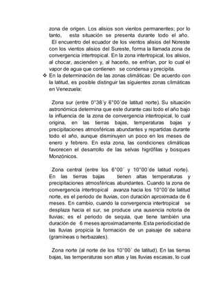zona de origen. Los alisios son vientos permanentes; por lo
tanto, esta situación se presenta durante todo el año.
El encuentro del ecuador de los vientos alisios del Noreste
con los vientos alisios del Sureste, forma la llamada zona de
convergencia intertropical. En la zona intertropical, los alisios,
al chocar, ascienden y, al hacerlo, se enfrían, por lo cual el
vapor de agua que contienen se condensa y precipita.
 En la determinación de las zonas climáticas: De acuerdo con
la latitud, es posible distinguir las siguientes zonas climáticas
en Venezuela:
Zona sur (entre 0°38´y 6°00´de latitud norte). Su situación
astronómica determina que este durante casi todo el año bajo
la influencia de la zona de convergencia intertropical, lo cual
origina, en las tierras bajas, temperaturas bajas y
precipitaciones atmosféricas abundantes y repartidas durante
todo el año, aunque disminuyen un poco en los meses de
enero y febrero. En esta zona, las condiciones climáticas
favorecen el desarrollo de las selvas higrófilas y bosques
Monzónicos.
Zona central (entre los 6°00´ y 10°00´de latitud norte).
En las tierras bajas tienen altas temperaturas y
precipitaciones atmosféricas abundantes. Cuando la zona de
convergencia intertropical avanza hacia los 10°00´de latitud
norte, es el periodo de lluvias, con duración aproximada de 6
meses. En cambio, cuando la convergencia intertropical se
desplaza hacia el sur, se produce una ausencia notoria de
lluvias; es el periodo de sequia, que tiene también una
duración de 6 meses aproximadamente.Esta periodicidad de
las lluvias propicia la formación de un paisaje de sabana
(gramíneas o herbazales).
Zona norte (al norte de los 10°00´ de latitud). En las tierras
bajas, las temperaturas son altas y las lluvias escasas, lo cual
 