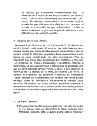 se produce por encontrarse constantemente bajo la
influencia de la masa de aire tropical marítimo del atlántico
norte o de los alisios del noreste, que se comportan como
secos. Sin embargo, estos vientos, al ascender, originan
abundantes precipitaciones atmosféricas, como ocurre en el
sureste de la depresión de lago de Maracaibo. La falta de
lluvias abundantes origina una vegetación adaptada a este
déficit hídrico: la vegetación xerófila.
3.- Influencia del Relieve (Altitud).
Venezuela está situada en la zona intertropical. En el extremo sur,
nuestro territorio está cerca del ecuador; por esta situación en el
planeta, nuestro país recibe la radiación solar, durante todo el año, de
manera vertical. Si el territorio venezolano fuera una gran llanura, solo
habría un clima caracterizado por altas temperaturas. Pero en
Venezuela hay áreas altas constituidas por montañas y mesetas.
La presencia de relieves montañosos y mesetarios modifica la
temperatura, ya que esta disminuye a medida que se asciende; es lo
que se llama gradiente térmico vertical. Cuando el aire asciende, va
disminuyendo su presión; por lo tanto, se expande y se enfría. En
cambio, si desciende, se comprime y aumenta su temperatura.
Estos cambios de la temperatura con la latitud han hecho posible
distinguir zonas de temperatura, frecuentemente llamadas pisos
térmicos. De acuerdo con estos cambios, podemos considerar al
territorio nacional formado por un enorme primer piso caliente, sobre el
cual se eleva otros pisos más pequeños en extensión: templado, frio y
gélido.
4.- Los Pisos Térmicos.
 Piso caliente (macrotérmico o megatérmico). Se extiende desde
el nivel del mar hasta los 1000 metros de altura. Ciudades como
Maracaibo, cumana, coro, la guaira, puerto cabello, valencia y
 