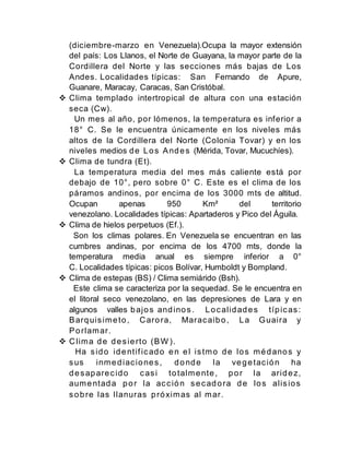 (diciembre-marzo en Venezuela).Ocupa la mayor extensión
del país: Los Llanos, el Norte de Guayana, la mayor parte de la
Cordillera del Norte y las secciones más bajas de Los
Andes. Localidades típicas: San Fernando de Apure,
Guanare, Maracay, Caracas, San Cristóbal.
 Clima templado intertropical de altura con una estación
seca (Cw).
Un mes al año, por lómenos, la temperatura es inferior a
18° C. Se le encuentra únicamente en los niveles más
altos de la Cordillera del Norte (Colonia Tovar) y en los
niveles medios de Los Andes (Mérida, Tovar, Mucuchíes).
 Clima de tundra (Et).
La temperatura media del mes más caliente está por
debajo de 10°, pero sobre 0° C. Este es el clima de los
páramos andinos, por encima de los 3000 mts de altitud.
Ocupan apenas 950 Km² del territorio
venezolano. Localidades típicas: Apartaderos y Pico del Águila.
 Clima de hielos perpetuos (Ef.).
Son los climas polares. En Venezuela se encuentran en las
cumbres andinas, por encima de los 4700 mts, donde la
temperatura media anual es siempre inferior a 0°
C. Localidades típicas: picos Bolívar, Humboldt y Bompland.
 Clima de estepas (BS) / Clima semiárido (Bsh).
Este clima se caracteriza por la sequedad. Se le encuentra en
el litoral seco venezolano, en las depresiones de Lara y en
algunos valles bajos andinos. Localidades típicas:
Barquisimeto, Carora, Maracaibo, La Guaira y
Porlamar.
 Clima de desierto (BW ).
Ha sido identificado en el istmo de los médanos y
sus inmediaciones, donde la vegetación ha
desaparecido casi totalmente, por la aridez,
aumentada por la acción secadora de los alisios
sobre las llanuras próximas al mar.
 