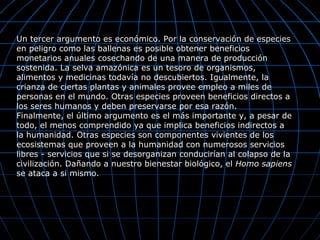 Un tercer argumento es económico. Por la conservación de especies
en peligro como las ballenas es posible obtener beneficios
monetarios anuales cosechando de una manera de producción
sostenida. La selva amazónica es un tesoro de organismos,
alimentos y medicinas todavía no descubiertos. Igualmente, la
crianza de ciertas plantas y animales provee empleo a miles de
personas en el mundo. Otras especies proveen beneficios directos a
los seres humanos y deben preservarse por esa razón.
Finalmente, el último argumento es el más importante y, a pesar de
todo, el menos comprendido ya que implica beneficios indirectos a
la humanidad. Otras especies son componentes vivientes de los
ecosistemas que proveen a la humanidad con numerosos servicios
libres - servicios que si se desorganizan conducirían al colapso de la
civilización. Dañando a nuestro bienestar biológico, el Homo sapiens
se ataca a si mismo.
 