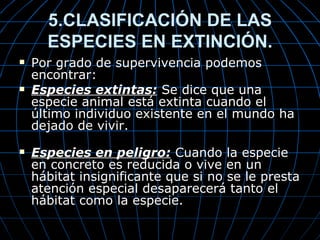 5.CLASIFICACIÓN DE LAS
      ESPECIES EN EXTINCIÓN.
   Por grado de supervivencia podemos
    encontrar:
   Especies extintas: Se dice que una
    especie animal está extinta cuando el
    último individuo existente en el mundo ha
    dejado de vivir.
   Especies en peligro: Cuando la especie
    en concreto es reducida o vive en un
    hábitat insignificante que si no se le presta
    atención especial desaparecerá tanto el
    hábitat como la especie.
 